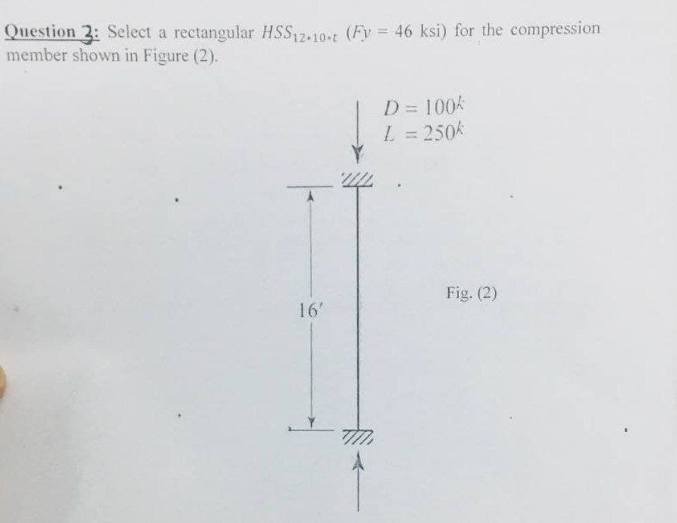 Question 3: Select a rectangular HSS12.10-t (Fy = 46 ksi) for the compression
member shown in Figure (2).
16'
D = 100k
L = 250k
Fig. (2)