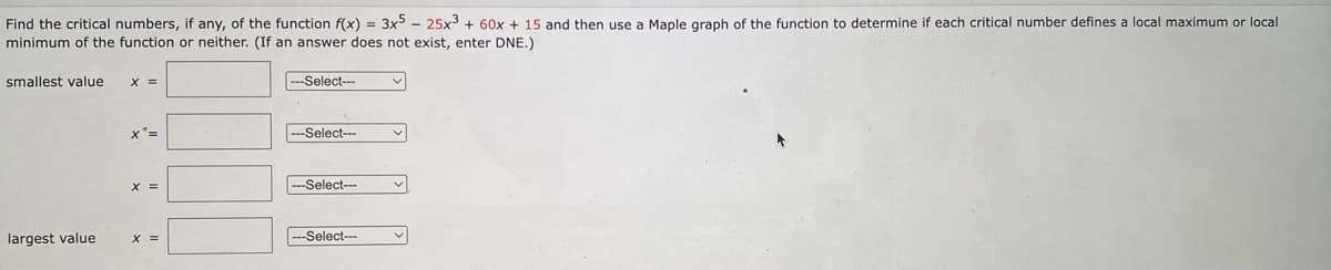 Find the critical numbers, if any, of the function f(x) = 3x5 – 25x3 + 60x + 15 and then use a Maple graph of the function to determine if each critical number defines a local maximum or local
minimum of the function or neither. (If an answer does not exist, enter DNE.)
smallest value
--Select--
x'3D
---Select--
X =
--Select--
largest value
--Select---
