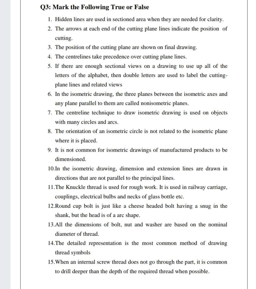 Q3: Mark the Following True or False
1. Hidden lines are used in sectioned area when they are needed for clarity.
2. The arrows at each end of the cutting plane lines indicate the position of
cutting.
3. The position of the cutting plane are shown on final drawing.
4. The centrelines take precedence over cutting plane lines.
5. If there are enough sectional views on a drawing to use up all of the
letters of the alphabet, then double letters are used to label the cutting-
plane lines and related views
6. In the isometric drawing, the three planes between the isometric axes and
any plane parallel to them are called nonisometric planes.
7. The centreline technique to draw isometric drawing is used on objects
with many circles and arcs.
8. The orientation of an isometric circle is not related to the isometric plane
where it is placed.
9. It is not common for isometric drawings of manufactured products to be
dimensioned.
10.In the isometric drawing, dimension and extension lines are drawn in
directions that are not parallel to the principal lines.
11.The Knuckle thread is used for rough work. It is used in railway carriage,
couplings, electrical bulbs and necks of glass bottle etc.
12.Round cup bolt is just like a cheese headed bolt having a snug in the
shank, but the head is of a arc shape.
13.All the dimensions of bolt, nut and washer are based on the nominal
diameter of thread.
14.The detailed representation is the most common method of drawing
thread symbols
15.When an internal screw thread does not go through the part, it is common
to drill deeper than the depth of the required thread when possible.
