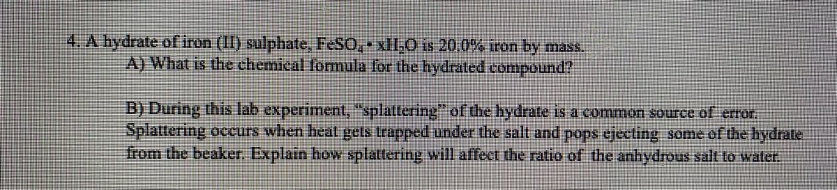 4. A hydrate of iron (II) sulphate, FESO, xHI,0 is 20.0% iron by mass.
A) What is the chemical formula for the hydrated compound?
B) During this lab experiment, "splattering" of the hydrate is a common source of error.
Splattering occurs when heat gets trapped under the salt and pops ejecting some of the hydrate
from the beaker. Explain how splattering will affect the ratio of the anhydrous salt to water.
