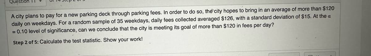 Question 1
A city plans to pay for a new parking deck through parking fees. In order to do so, the city hopes to bring in an average of more than $120
daily on weekdays. For a random sample of 35 weekdays, daily fees collected averaged $126, with a standard deviation of $15. At the a
= 0.10 level of significance, can we conclude that the city is meeting its goal of more than $120 in fees per day?
Step 2 of 5: Calculate the test statistic. Show your work!