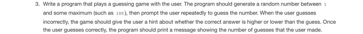 3. Write a program that plays a guessing game with the user. The program should generate a random number between 1
and some maximum (such as 100), then prompt the user repeatedly to guess the number. When the user guesses
incorrectly, the game should give the user a hint about whether the correct answer is higher or lower than the guess. Once
the user guesses correctly, the program should print a message showing the number of guesses that the user made.
