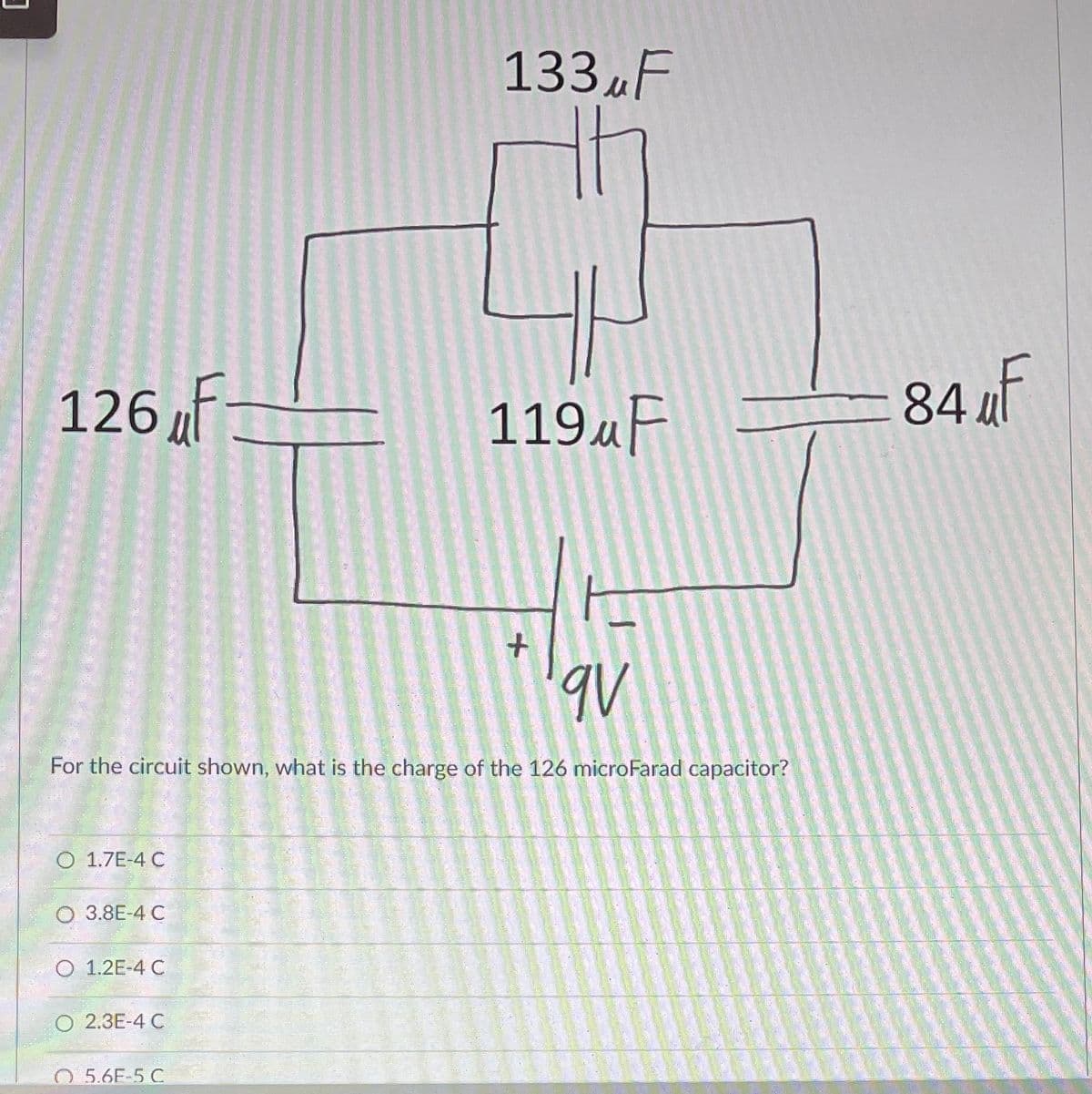 126 F
O 1.7E-4 C
3.8E-4 C
O 1.2E-4 C
For the circuit shown, what is the charge of the 126 microFarad capacitor?
O 2.3E-4 C
133 F
5.6E-5 C
119uF
+
qv
84 F