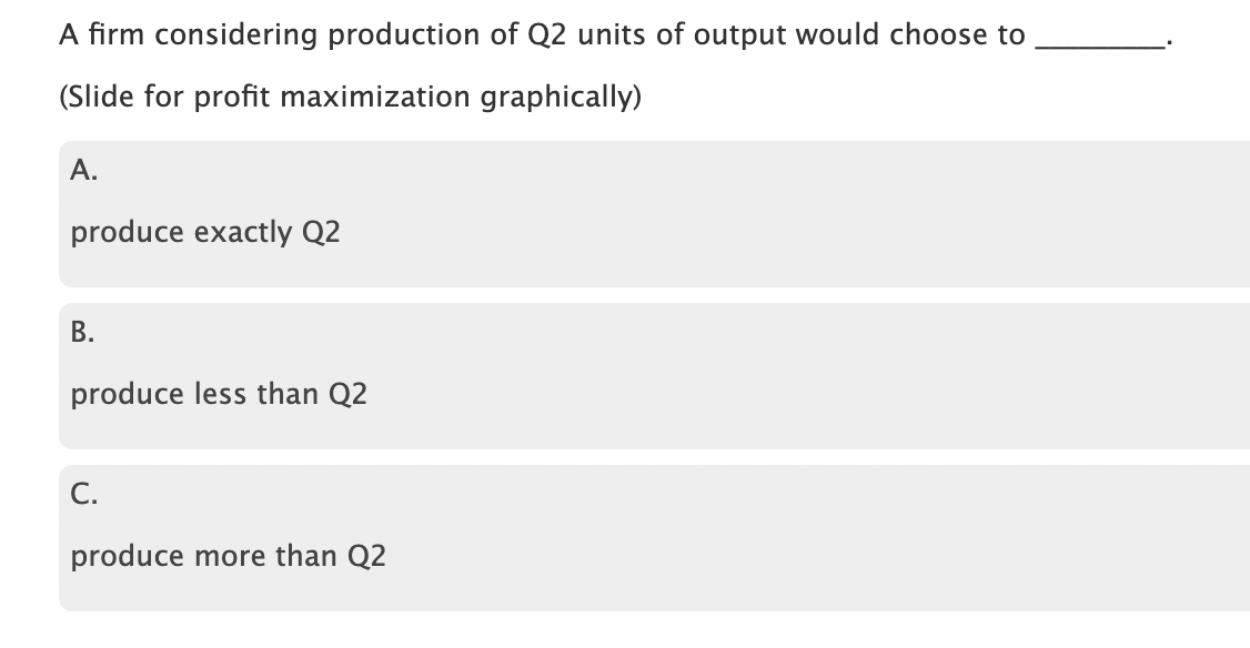A firm considering production of Q2 units of output would choose to
(Slide for profit maximization graphically)
A.
produce exactly Q2
B.
produce less than Q2
C.
produce more than Q2