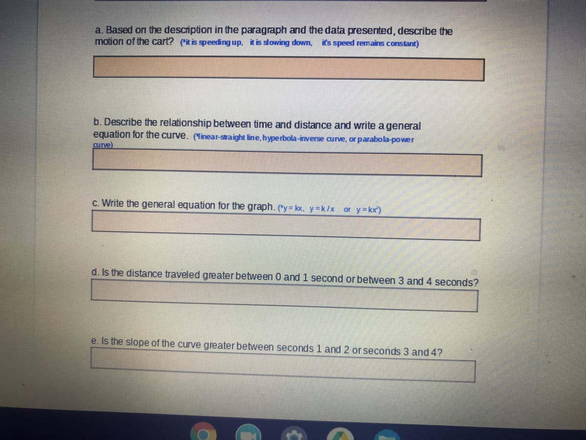 a. Based on the description in the paragraph and the data presented, describe the
motion of the cart? (it is speeding up, it is slowing down,
it's speed remains constant)
b. Describe the relationship between time and distance and write a general
equation for the curve. (Minear-straight line, hyperbola-inverse curve, or parabola-power
curve)
c. Write the general equation for the graph. ("y= lox, y =k/x or y=kx)
d. Is the distance traveled greater between 0 and 1 second or between 3 and 4 seconds?
e. Is the slope of the curve greater between seconds 1 and 2 or seconds 3 and 4?
