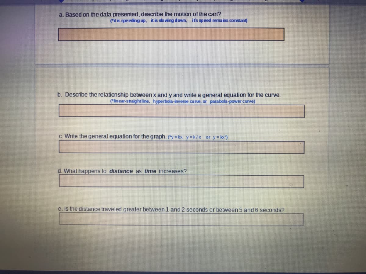 a. Based on the data presented, describe the motion of the cart?
(t is speeding up. it is slowing down, it's speed remains constant)
b. Describe the relationship between x and y and write a general equation for the curve.
(inear-straightline, hyperbola-inverse curve, or parabola-power curve)
c. Write the general equation for the graph. ("y kx, y=k/x or y= kx)
d. What happens to distance as time increases?
e. Is the distance traveled greater between1 and 2 seconds or between 5 and 6 seconds?
