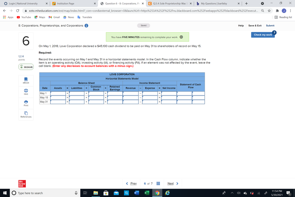 O Login | National University
Institution Page
O Question 6 - 8: Corporations, Pr X
C Q.5 A Sole Proprietorship Was S X
b My Questions | bartleby
x +
->
A ezto.mheducation.com/ext/map/index.html?_con=con&external_browser=0&launchUrl=https%253A%252F%252Fnu.blackboard.com%252Fwebapps%252Fblackboard%252Fexecut.. Q
E Apps
YouTube
Мas
M Gmail
News
Translate
Reading list
8: Corporations, Proprietorships, and Corporations i
Help
Save & Exit
Submit
Saved
3
Check my work
You have FIVE MINUTES remaining to complete your work. O
6
On May 1, 2018, Love Corporation declared a $45,100 cash dividend to be paid on May 31 to shareholders of record on May 15.
Required:
12.14
Record the events occurring on May 1 and May 31 in a horizontal statements model. In the Cash Flow column, indicate whether the
item is an operating activity (OA), investing activity (IA), or financing activity (FA). If an element was not affected by the event, leave the
cell blank. (Enter any decreases to account balances with a minus sign.)
points
00:04:45
LOVE CORPORATION
Horizontal Statements Model
еВook
Balance Sheet
Income Statement
Statement of Cash
Date
Assets
Liabilities
Common
Retained
Revenue
Expense
= Net Income
Flow
Stock
Earnings
May 1
May 15
=
Hint
%3D
Maу 31
Print
References
Mc
Graw
Hill
< Prev
6 of 7
Next >
...
11:54 PM
O Type here to search
w
5/30/2021
...
++ +
中
