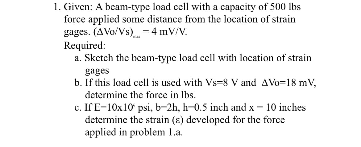 1. Given: A beam-type load cell with a capacity of 500 lbs
force applied some distance from the location of strain
gages. (AVo/Vs) max = 4 mV/V.
Required:
a. Sketch the beam-type load cell with location of strain
gages
b. If this load cell is used with Vs-8 V and AVo=18 mV,
determine the force in lbs.
c. If E=10x10 psi, b=2h, h=0.5 inch and x = 10 inches
determine the strain (ɛ) developed for the force
applied in problem 1.a.