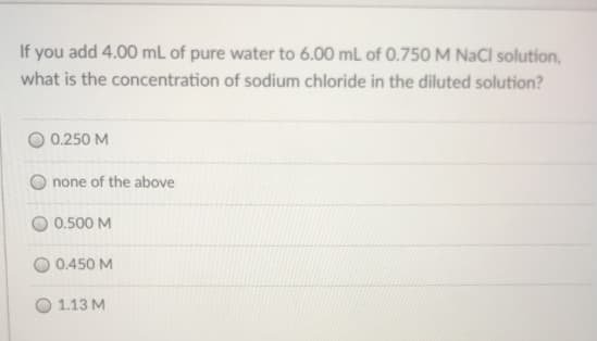 If you add 4.00 mL of pure water to 6.00 mL of 0.750 M NaCl solution,
what is the concentration of sodium chloride in the diluted solution?
0.250 M
none of the above
0.500 M
O 0.450 M
O 1.13 M
