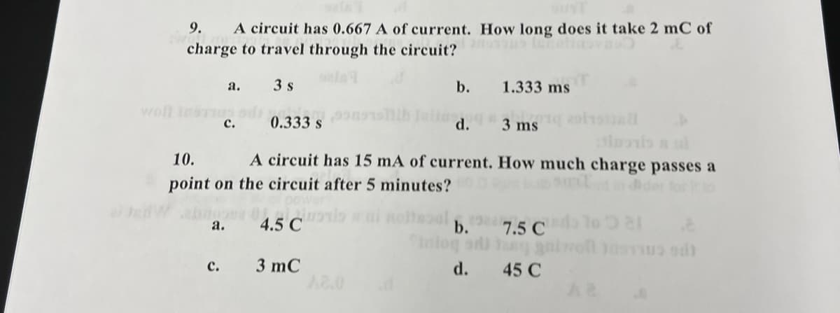 9.
A circuit has 0.667 A of current. How long does it take 2 mC of
charge to travel through the circuit?
a.
3 s
b.
1.333 ms
woll InsTn
с.
0.333 s
d.
3 ms
10.
A circuit has 15 mA of current. How much charge passes a
point on the circuit after 5 minutes?
а.
4.5 C
b.
7.5 C
Inloq
3 mC
A2.0
с.
d.
45 C
