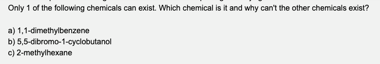 Only 1 of the following chemicals can exist. Which chemical is it and why can't the other chemicals exist?
a) 1,1-dimethylbenzene
b) 5,5-dibromo-1-cyclobutanol
c) 2-methylhexane
