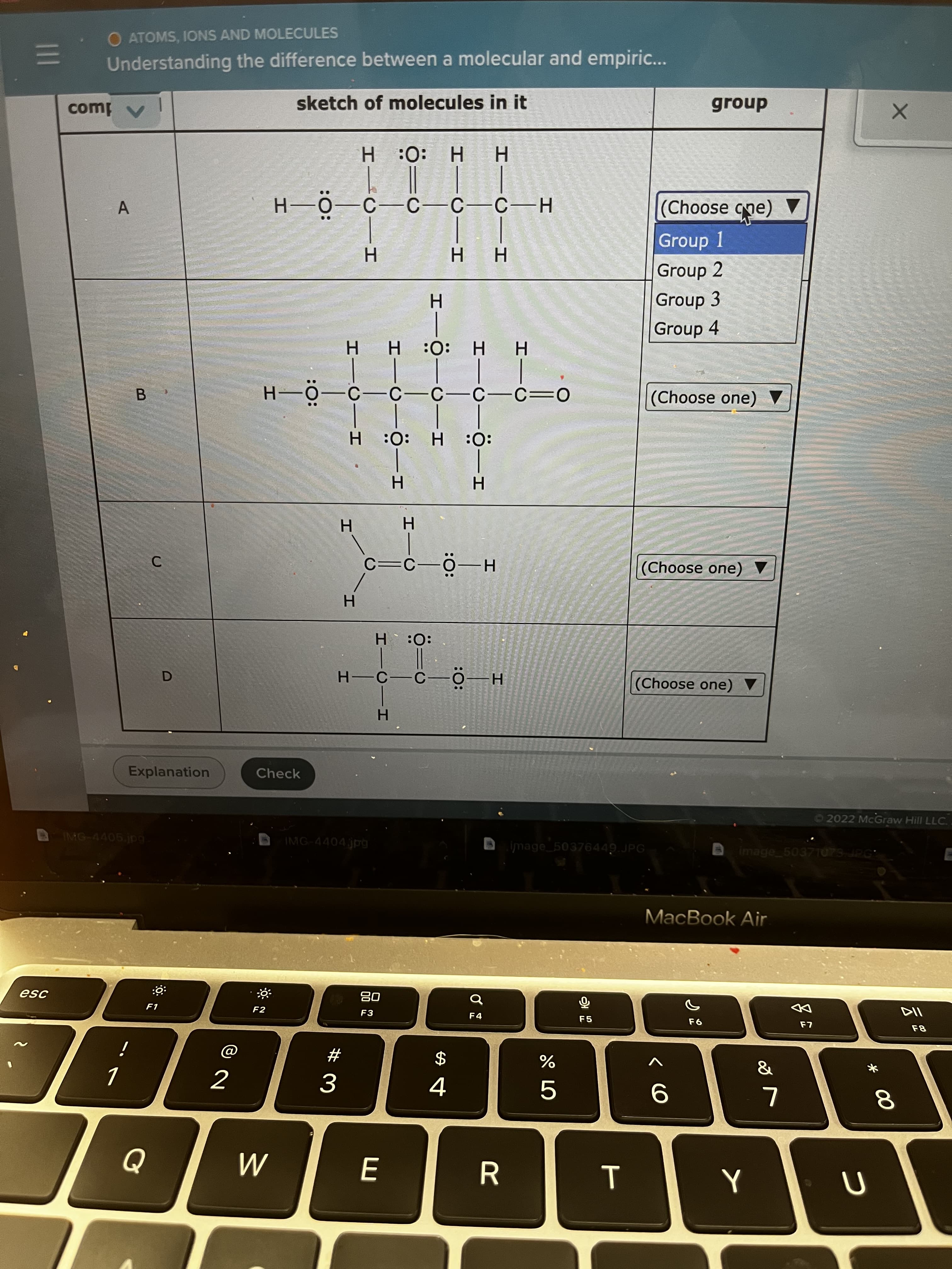 * 00
T
HICII
I-0-0-I
IICIH
I-Ö-0-I
I-0-0–I
IIC-I
O ATOMS, IONS AND MOLECULES
Understanding the difference between a molecular and empiric...
sketch of molecules in it
group
H :0: H
Group 1
(əcb əsooy)
H.
Group 2
Group 3
Group 4
HH:0: H
B.
(Choose one)
:0:
H.
(Choose one)
H-0–J=D
H.
:0: H
(Choose one)
H.
Explanation
Check
2022 McGraw Hill LLC.
IMG-4405.jpg
IMG-4404jpg
image 50376449.JPG|
image 5037T073 JPG
MacBook Air
08
F3
IsƏ
F1
F2
F4
F5
23
$
4.
