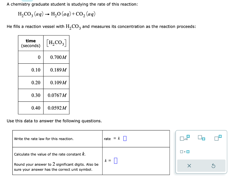 A chemistry graduate student is studying the rate of this reaction:
H₂CO3(aq) → H₂O (aq) + CO₂ (aq)
-
He fills a reaction vessel with H₂CO3 and measures its concentration as the reaction proceeds:
time
(seconds)
0
0.10
[H₂CO3]
0.700M
0.40
0.189M
0.20 0.109M
0.30 0.0767M
0.0592M
Use this data to answer the following questions.
Write the rate law for this reaction.
Calculate the value of the rate constant k.
Round your answer to 2 significant digits. Also be
sure your answer has the correct unit symbol.
rate = k
k = 0
x10
ロ・ロ
X
8
8