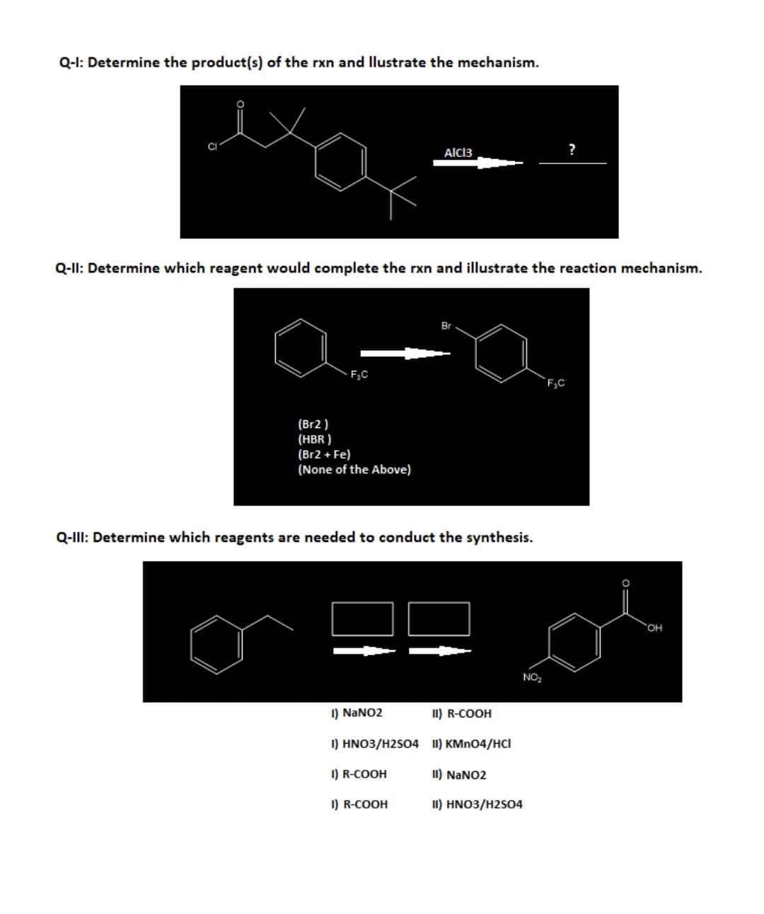 Q-I: Determine the product(s) of the rxn and llustrate the mechanism.
AlCl3
?
Q-II: Determine which reagent would complete the rxn and illustrate the reaction mechanism.
F3C
F;C
(Br2 )
(HBR )
(Br2 + Fe)
(None of the Above)
Q-III: Determine which reagents are needed to conduct the synthesis.
OH
NO,
1) NANO2
II) R-COOH
I) HNO3/H2SO4 II) KMN04/HCI
I) R-COOH
II) NANO2
1) R-COOH
II) HNO3/H2S04
