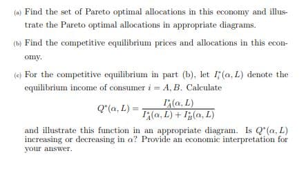(a) Find the set of Pareto optimal allocations in this economy and illus-
trate the Pareto optimal allocations in appropriate diagrams.
(b) Find the competitive equilibrium prices and allocations in this econ-
omy.
(e) For the competitive equilibrium in part (b), let 1; (a, L) denote the
equilibrium income of consumer i = A, B. Calculate
I(a, L)
I(a, L) + I(a, L)
Q"(a, L) =
and illustrate this function in an appropriate diagram. Is Q' (a, L)
increasing or decreasing in a? Provide an economic interpretation for
your answer.
