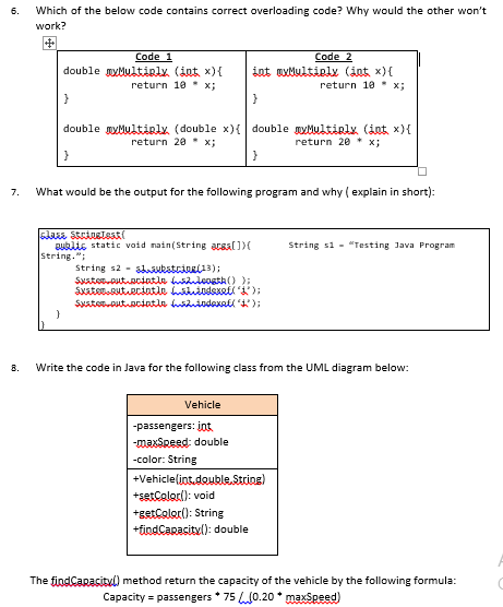 6.
Which of the below code contains correct overloading code? Why would the other won't
work?
Code 1
double myMultiply. (int x){
return 10 x;
Code 2
int awMultielx (int x){
return 10 x;
}
double yMultirly. (double x){ double yMultiely (int x){
return 20 x;
return 2e * x;
7.
What would be the output for the following program and why ( explain in short):
Bublis static void nain(String acsal))(
String.";
String si - "Testing Java Program
String s2 - sukstriui13);
8.
Write the code in Java for the following class from the UML diagram below:
Vehicle
-passengers: int
-maxSpeed: double
-color: String
+Vehiclelint,double.String)
+setColor(): void
+getColor(): String
+findCaracityl): double
The findCapacityl) method return the capacity of the vehicle by the following formula:
Capacity = passengers * 75 L0.20 * maxSpeed)
