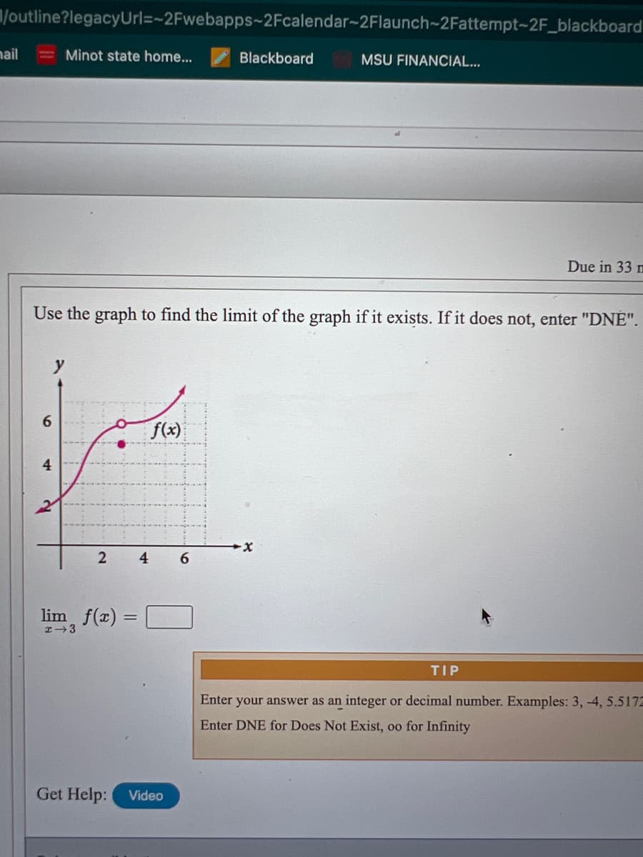 /outline?legacyUrl=-2Fwebapps~2Fcalendar-2Flaunch-2Fattempt-2F_blackboard
nail
Minot state home...
Blackboard
MSU FINANCIAL...
Due in 33 m
Use the graph to find the limit of the graph if it exists. If it does not, enter "DNE".
f(x)
4
4
6.
lim, f(x) =
TIP
Enter your answer as an integer or decimal number. Examples: 3, -4, 5.5172
Enter DNE for Does Not Exist, oo for Infinity
Get Help:
Video
