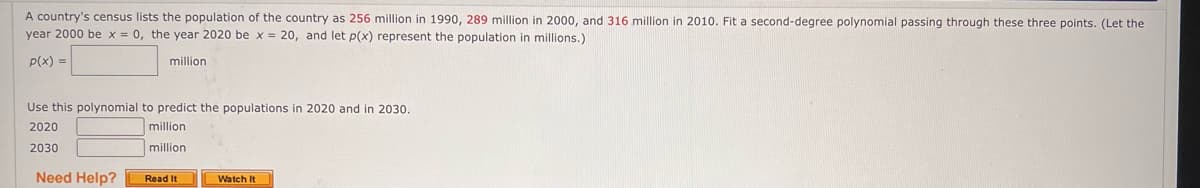 A country's census lists the population of the country as 256 million in 1990, 289 million in 2000, and 316 million in 2010. Fit a second-degree polynomial passing through these three points. (Let the
year 2000 be x = 0, the year 2020 be x = 20, and let p(x) represent the population in millions.)
p(x) =
million
Use this polynomial to predict the populations in 2020 and in 2030.
2020
million
million.
2030
Need Help?
Read It
Watch It