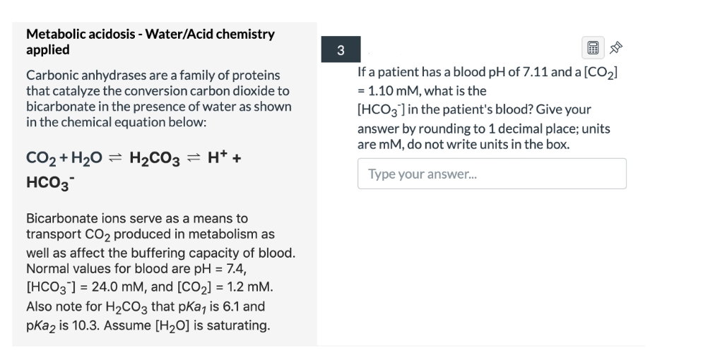 Metabolic acidosis - Water/Acid chemistry
applied
3
If a patient has a blood pH of 7.11 and a [CO2]
Carbonic anhydrases are a family of proteins
that catalyze the conversion carbon dioxide to
bicarbonate in the presence of water as shown
in the chemical equation below:
= 1.10 mM, what is the
[HCO3] in the patient's blood? Give your
answer by rounding to 1 decimal place; units
are mM, do not write units in the box.
CO2 + H20 =
H2CO3
2 H* +
Type your answer.
HCO3
Bicarbonate ions serve as a means to
transport CO2 produced in metabolism as
well as affect the buffering capacity of blood.
Normal values for blood are pH = 7.4,
[HCO3] = 24.0 mM, and [CO2] = 1.2 mM.
Also note for H2CO3 that pKa7 is 6.1 and
pKa2 is 10.3. Assume [H2O] is saturating.
