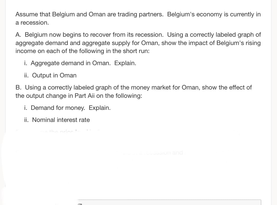 Assume that Belgium and Oman are trading partners. Belgium's economy is currently in
a recession.
A. Belgium now begins to recover from its recession. Using a correctly labeled graph of
aggregate demand and aggregate supply for Oman, show the impact of Belgium's rising
income on each of the following in the short run:
i. Aggregate demand in Oman. Explain.
ii. Output in Oman
B. Using a correctly labeled graph of the money market for Oman, show the effect of
the output change in Part Aii on the following:
i. Demand for money. Explain.
ii. Nominal interest rate
sine in a recession and
