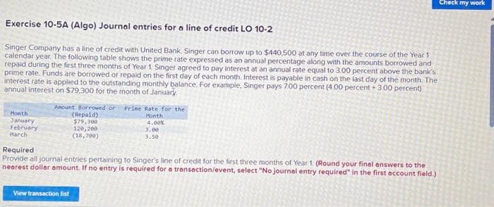 Exercise 10-5A (Algo) Journal entries for a line of credit LO 10-2
Singer Company has a line of credit with United Bank. Singer can borrow up to $440,500 at any time over the course of the Year 1
calendar year. The following table shows the prime rate expressed as an annual percentage along with the amounts borrowed and
repaid during the first three months of Year 1. Singer agreed to pay interest at an annual rate equal to 3.00 percent above the bank's
prime rate. Funds are borrowed or repaid on the first day of each month. Interest is payable in cash on the last day of the month. The
interest rate is applied to the outstanding monthly balance. For example, Singer pays 700 percent (4.00 percent +3.00 percent)
annual interest on $79,300 for the month of January
Month
January
February
March
Amount Borrowed or Prine Rate for the
Month
4.00%
(Repaid)
$79,300
120,200
(18,700)
View transaction list
3.00
3.50
Required
Provide all journal entries pertaining to Singer's line of credit for the first three months of Year 1 (Round your final answers to the
nearest dollar amount. If no entry is required for a transaction/event, select "No journal entry required" in the first account field.)
Check my work