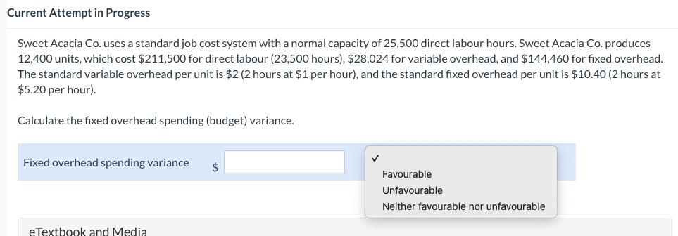 Current Attempt in Progress
Sweet Acacia Co. uses a standard job cost system with a normal capacity of 25,500 direct labour hours. Sweet Acacia Co. produces
12,400 units, which cost $211,500 for direct labour (23,500 hours), $28,024 for variable overhead, and $144,460 for fixed overhead.
The standard variable overhead per unit is $2 (2 hours at $1 per hour), and the standard fixed overhead per unit is $10.40 (2 hours at
$5.20 per hour).
Calculate the fixed overhead spending (budget) variance.
Fixed overhead spending variance
eTextbook and Media
$
Favourable
Unfavourable
Neither favourable nor unfavourable