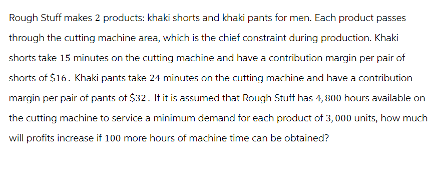 Rough Stuff makes 2 products: khaki shorts and khaki pants for men. Each product passes
through the cutting machine area, which is the chief constraint during production. Khaki
shorts take 15 minutes on the cutting machine and have a contribution margin per pair of
shorts of $16. Khaki pants take 24 minutes on the cutting machine and have a contribution
margin per pair of pants of $32. If it is assumed that Rough Stuff has 4,800 hours available on
the cutting machine to service a minimum demand for each product of 3, 000 units, how much
will profits increase if 100 more hours of machine time can be obtained?