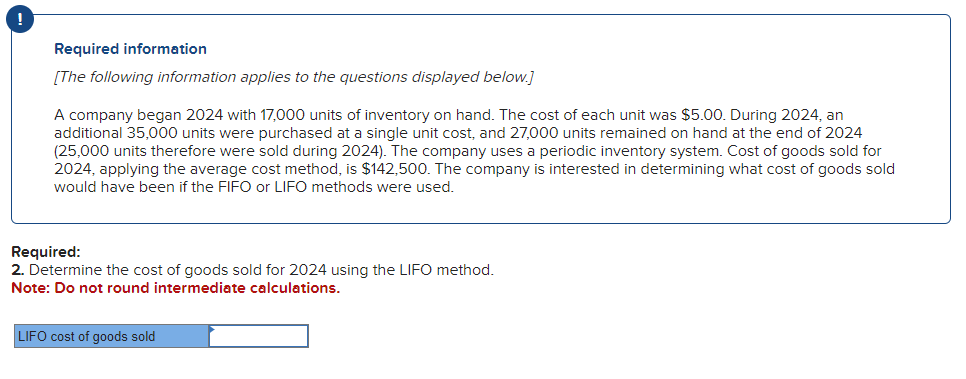 !
Required information
[The following information applies to the questions displayed below.]
A company began 2024 with 17,000 units of inventory on hand. The cost of each unit was $5.00. During 2024, an
additional 35,000 units were purchased at a single unit cost, and 27,000 units remained on hand at the end of 2024
(25,000 units therefore were sold during 2024). The company uses a periodic inventory system. Cost of goods sold for
2024, applying the average cost method, is $142,500. The company is interested in determining what cost of goods sold
would have been if the FIFO or LIFO methods were used.
Required:
2. Determine the cost of goods sold for 2024 using the LIFO method.
Note: Do not round intermediate calculations.
LIFO cost of goods sold