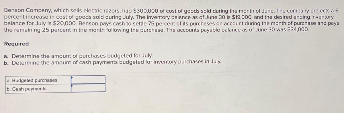 Benson Company, which sells electric razors, had $300,000 of cost of goods sold during the month of June. The company projects a 6
percent increase in cost of goods sold during July. The inventory balance as of June 30 is $19,000, and the desired ending inventory
balance for July is $20,000. Benson pays cash to settle 75 percent of its purchases on account during the month of purchase and pays
the remaining 25 percent in the month following the purchase. The accounts payable balance as of June 30 was $34,000.
Required
a. Determine the amount of purchases budgeted for July.
b. Determine the amount of cash payments budgeted for inventory purchases in July.
a. Budgeted purchases
b. Cash payments