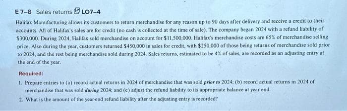 E 7-8 Sales returns ⒸLO7-4
Halifax Manufacturing allows its customers to return merchandise for any reason up to 90 days after delivery and receive a credit to their
accounts. All of Halifax's sales are for credit (no cash is collected at the time of sale). The company began 2024 with a refund liability of
$300,000. During 2024, Halifax sold merchandise on account for $11,500,000. Halifax's merchandise costs are 65% of merchandise selling
price. Also during the year, customers returned $450,000 in sales for credit, with $250,000 of those being returns of merchandise sold prior
to 2024, and the rest being merchandise sold during 2024. Sales returns, estimated to be 4% of sales, are recorded as an adjusting entry at
the end of the year.
Required:
1. Prepare entries to (a) record actual returns in 2024 of merchandise that was sold prior to 2024; (b) record actual returns in 2024 of
merchandise that was sold during 2024; and (c) adjust the refund liability to its appropriate balance at year end.
2. What is the amount of the year-end refund liability after the adjusting entry is recorded?