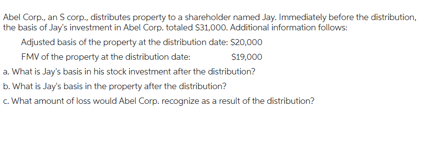 Abel Corp., an S corp., distributes property to a shareholder named Jay. Immediately before the distribution,
the basis of Jay's investment in Abel Corp. totaled $31,000. Additional information follows:
Adjusted basis of the property at the distribution date: $20,000
FMV of the property at the distribution date:
$19,000
a. What is Jay's basis in his stock investment after the distribution?
b. What is Jay's basis in the property after the distribution?
c. What amount of loss would Abel Corp. recognize as a result of the distribution?