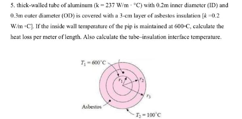 5. thick-walled tube of aluminum (k = 237 W/m °C) with 0.2m inner diameter (ID) and
0.3m outer diameter (OD) is covered with a 3-cm layer of asbestos insulation [k=0.2
W/m °C]. If the inside wall temperature of the pip is maintained at 600°C, calculate the
heat loss per meter of length. Also calculate the tube-insulation interface temperature.
T₁ = 600°C
Asbestos
2
T₂ = 100°C