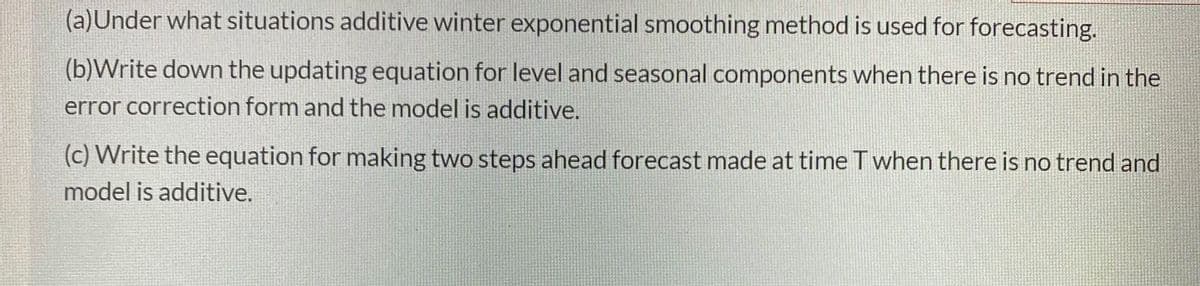 (a)Under what situations additive winter exponential smoothing method is used for forecasting.
(b)Write down the updating equation for level and seasonal components when there is no trend in the
error correction form and the model is additive.
(c) Write the equation for making two steps ahead forecast made at time Twhen there is no trend and
model is additive.
