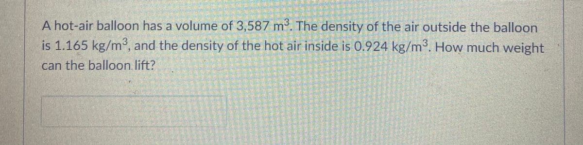 A hot-air balloon has a volume of 3,587 m. The density of the air outside the balloon
is 1.165 kg/m, and the density of the hot air inside is 0.924 kg/m. How much weight
can the balloon lift?
益益
響
