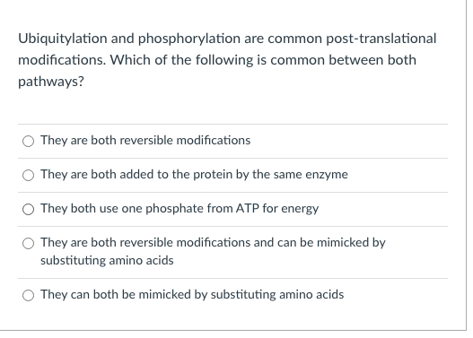 Ubiquitylation and phosphorylation are common post-translational
modifications. Which of the following is common between both
pathways?
They are both reversible modifications
O They are both added to the protein by the same enzyme
O They both use one phosphate from ATP for energy
They are both reversible modifications and can be mimicked by
substituting amino acids
O They can both be mimicked by substituting amino acids
