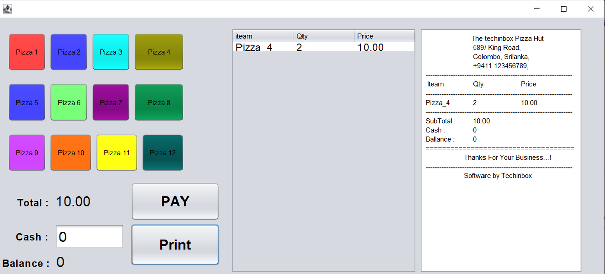 Pizza 1
Pizza 5
Pizza 9
Pizza 2
Pizza 6
Pizza 10
Total : 10.00
Cash: 0
Balance : 0
Pizza 3
Pizza 7
Pizza 11
Pizza 4
Pizza 8
Pizza 12
PAY
Print
iteam
Pizza 4
Qty
2
Price
10.00
Iteam
Pizza_4
SubTotal:
Cash
Ballance:
The techinbox Pizza Hut
589/ King Road,
Colombo, Srilanka,
+9411 123456789,
Qty
2
10.00
0
0
Price
10.00
Thanks For Your Business...!
Software by Techinbox
U
X