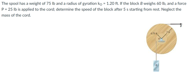 The spool has a weight of 75 lb and a radius of gyration ko = 1.20 ft. If the block B weighs 60 lb, and a force
P = 25 lb is applied to the cord; determine the speed of the block after 5 s starting from rest. Neglect the
mass of the cord.
0.75 B
B