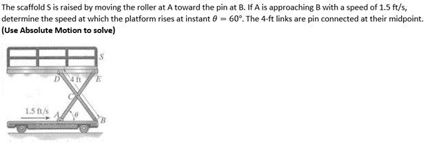 The scaffold S is raised by moving the roller at A toward the pin at B. If A is approaching B with a speed of 1.5 ft/s,
determine the speed at which the platform rises at instant 8 = 60°. The 4-ft links are pin connected at their midpoint.
(Use Absolute Motion to solve)
1.5 ft/s
D 4 ft
8
B