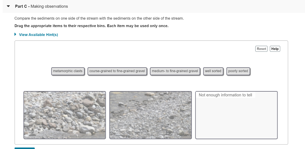 Part C - Making observations
Compare the sediments on one side of the stream with the sediments on the other side of the stream.
Drag the appropriate items to their respective bins. Each item may be used only once.
▸ View Available Hint(s)
metamorphic clasts course-grained to fine-grained gravel
medium-to fine-grained gravel
well sorted
poorly sorted
Not enough information to tell
Reset Help