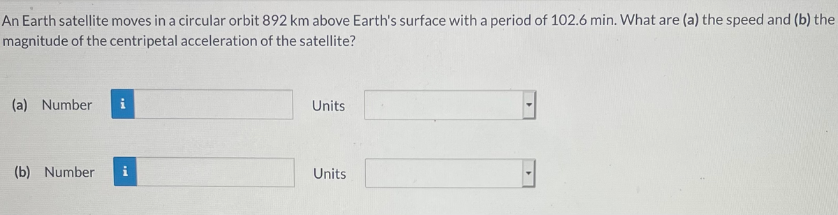 An Earth satellite moves in a circular orbit 892 km above Earth's surface with a period of 102.6 min. What are (a) the speed and (b) the
magnitude of the centripetal acceleration of the satellite?
(a) Number
i
Units
(b) Number
Units
