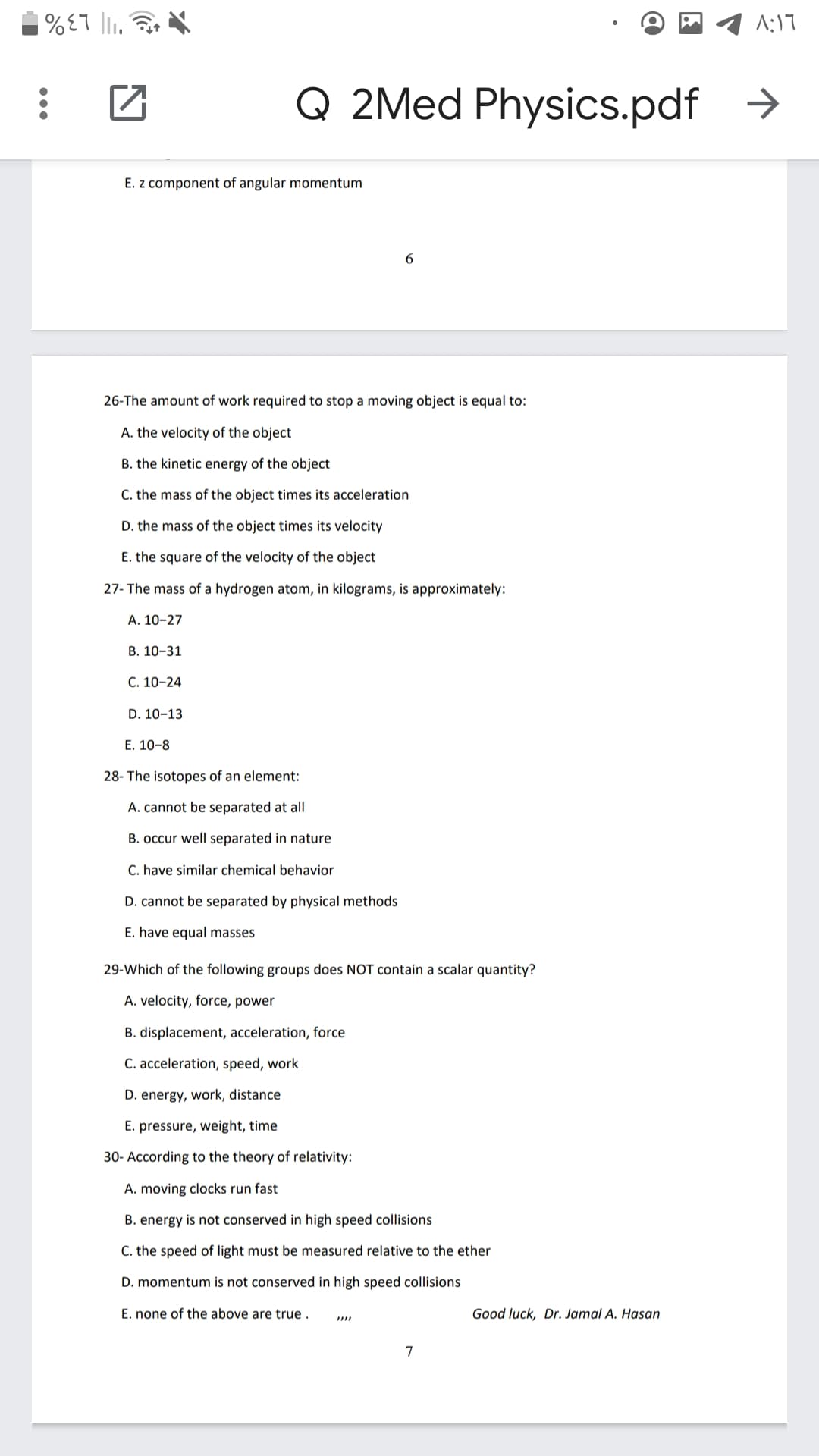 A:17
"I| L3%
Q 2Med Physics.pdf >
E. z component of angular momentum
6
26-The amount of work required to stop a moving object is equal to:
A. the velocity of the object
B. the kinetic energy of the object
C. the mass of the object times its acceleration
D. the mass of the object times its velocity
E. the square of the velocity of the object
27- The mass of a hydrogen atom, in kilograms, is approximately:
А. 10-27
В. 10-31
C. 10-24
D. 10-13
E. 10-8
28- The isotopes of an element:
A. cannot be separated at all
B. occur well separated in nature
C. have similar chemical behavior
D. cannot be separated by physical methods
E. have equal masses
29-Which of the following groups does NOT contain a scalar quantity?
A. velocity, force, power
B. displacement, acceleration, force
C. acceleration, speed, work
D. energy, work, distance
E. pressure, weight, time
30- According to the theory of relativity:
A. moving clocks run fast
B. energy is not conserved in high speed collisions
C. the speed of light must be measured relative to the ether
D. momentum is not conserved in high speed collisions
E. none of the above are true .
Good luck, Dr. Jamal A. Hasan
7
