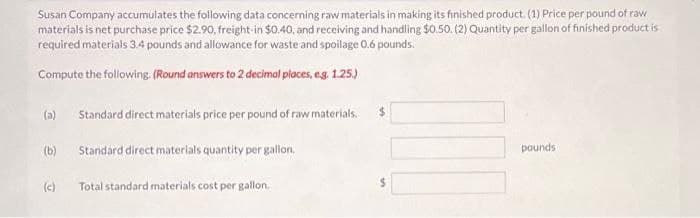 Susan Company accumulates the following data concerning raw materials in making its finished product. (1) Price per pound of raw
materials is net purchase price $2.90, freight-in $0.40, and receiving and handling $0.50. (2) Quantity per gallon of finished product is
required materials 3.4 pounds and allowance for waste and spoilage 0.6 pounds.
Compute the following. (Round answers to 2 decimal places, e.g. 1.25.)
(a)
(b)
(c)
Standard direct materials price per pound of raw materials.
Standard direct materials quantity per gallon.
Total standard materials cost per gallon.
pounds