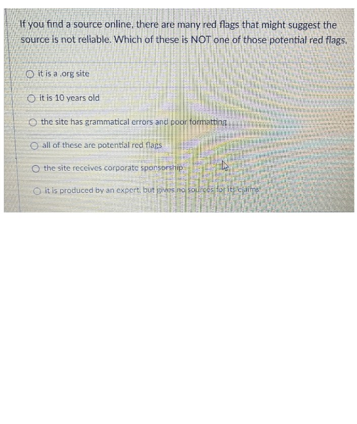 If you find a source online, there are many red flags that might suggest the
source is not reliable. Which of these is NOT one of those potential red flags.
it is a .org site
it is 10 years old
the site has grammatical errors and poor formatting
all of these are potential red flags
the site receives corporate sponsorship
it is produced by an expert, but gives no sources