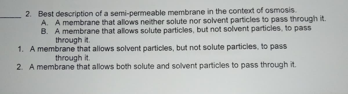 2. Best description of a semi-permeable membrane in the context of osmosis.
A. A membrane that allows neither solute nor solvent particles to pass through it.
B. A membrane that allows solute particles, but not solvent particles, to pass
through it.
1. A membrane that aliows solvent particles, but not solute particles, to pass
through it.
2. A membrane that allows both solute and solvent particles to pass through it.
