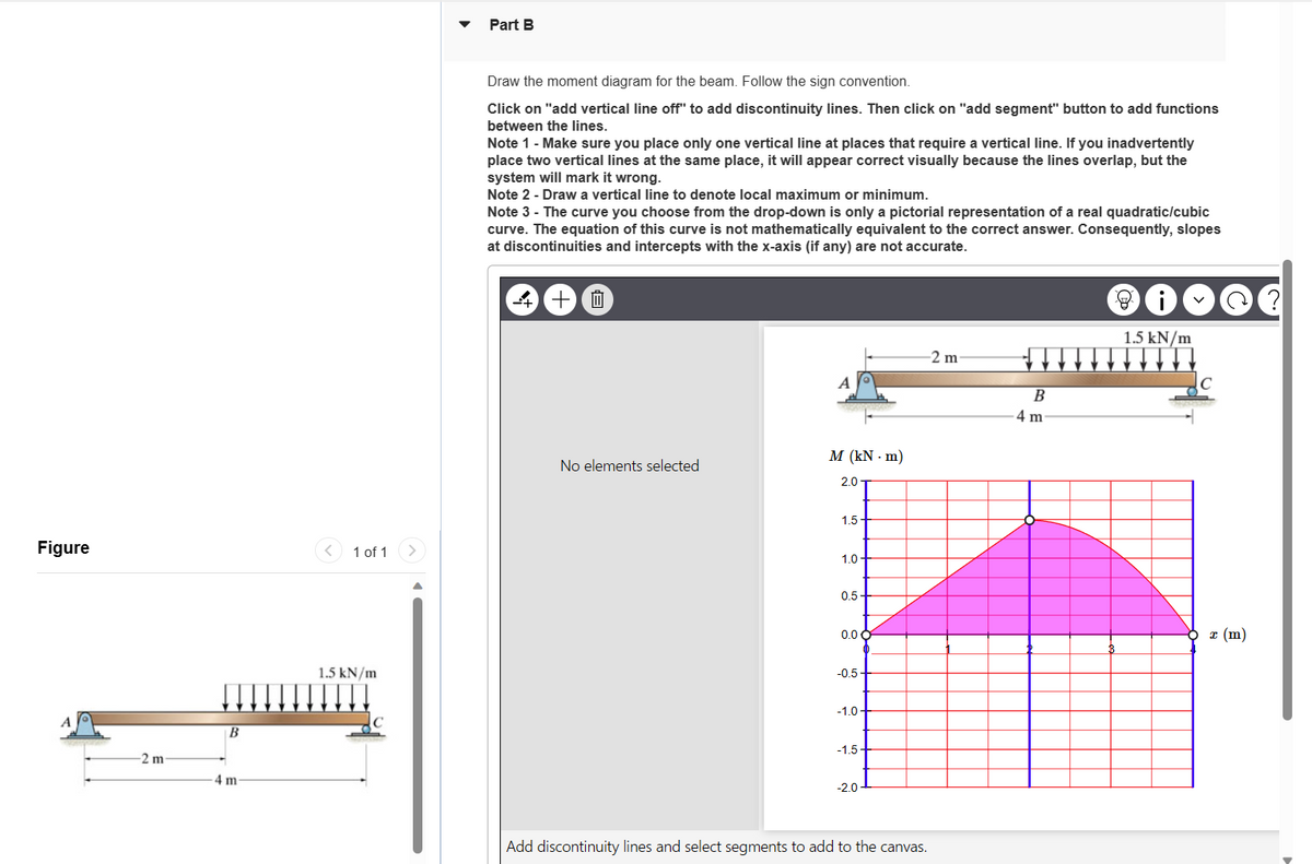 Figure
-2 m
B
4 m
1 of 1
1.5 kN/m
Part B
Draw the moment diagram for the beam. Follow the sign convention.
Click on "add vertical line off" to add discontinuity lines. Then click on "add segment" button to add functions
between the lines.
Note 1 - Make sure you place only one vertical line at places that require a vertical line. If you inadvertently
place two vertical lines at the same place, it will appear correct visually because the lines overlap, but the
system will mark it wrong.
Note 2 - Draw a vertical line to denote local maximum or minimum.
Note 3 - The curve you choose from the drop-down is only a pictorial representation of a real quadratic/cubic
curve. The equation of this curve is not mathematically equivalent to the correct answer. Consequently, slopes
at discontinuities and intercepts with the x-axis (if any) are not accurate.
+
i
No elements selected
M (kN-m)
2.07
1.5
1.0
0.5
0.0 C
-0.5-
-1.0.
-1.5
-2.0
-2 m-
Add discontinuity lines and select segments to add to the canvas.
B
4 m
@@?
1.5 kN/m
C
c (m)
T