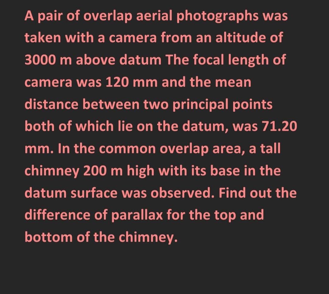 A pair of overlap aerial photographs was
taken with a camera from an altitude of
3000 m above datum The focal length of
camera was 120 mm and the mean
distance between two principal points
both of which lie on the datum, was 71.20
mm. In the common overlap area, a tall
chimney 200 m high with its base in the
datum surface was observed. Find out the
difference of parallax for the top and
bottom of the chimney.
