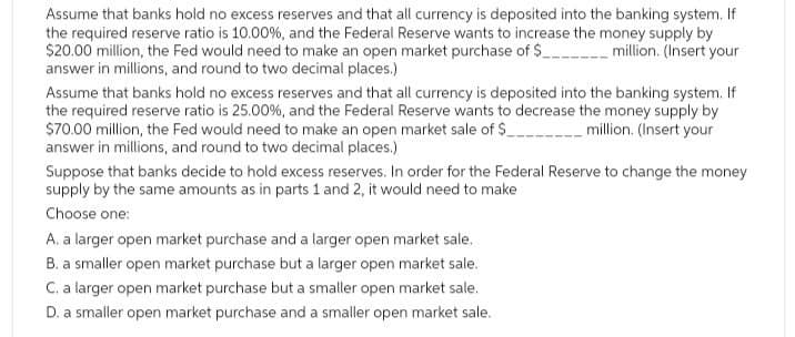 Assume that banks hold no excess reserves and that all currency is deposited into the banking system. If
the required reserve ratio is 10.00 %, and the Federal Reserve wants to increase the money supply by
$20.00 million, the Fed would need to make an open market purchase of $ ___ million. (Insert your
answer in millions, and round to two decimal places.)
Assume that banks hold no excess reserves and that all currency is deposited into the banking system. If
the required reserve ratio is 25.00%, and the Federal Reserve wants to decrease the money supply by
$70.00 million, the Fed would need to make an open market sale of $ ______ million. (Insert your
answer in millions, and round to two decimal places.)
Suppose that banks decide to hold excess reserves. In order for the Federal Reserve to change the money
supply by the same amounts as in parts 1 and 2, it would need to make
Choose one:
A. a larger open market purchase and a larger open market sale.
B. a smaller open market purchase but a larger open market sale.
C. a larger open market purchase but a smaller open market sale.
D. a smaller open market purchase and a smaller open market sale.