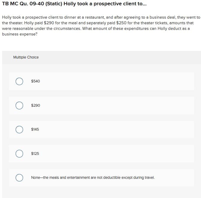 TB MC Qu. 09-40 (Static) Holly took a prospective client to...
Holly took a prospective client to dinner at a restaurant, and after agreeing to a business deal, they went to
the theater. Holly paid $290 for the meal and separately paid $250 for the theater tickets, amounts that
were reasonable under the circumstances. What amount of these expenditures can Holly deduct as a
business expense?
Multiple Choice
$540
O $290
$145
$125
O None-the meals and entertainment are not deductible except during travel.