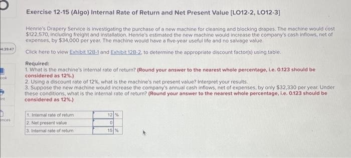 4:39:47
ook
Int
ences
Exercise 12-15 (Algo) Internal Rate of Return and Net Present Value [LO12-2, LO12-3]
Henrie's Drapery Service is investigating the purchase of a new machine for cleaning and blocking drapes. The machine would cost
$122,570, including freight and installation. Henrie's estimated the new machine would increase the company's cash inflows, net of
expenses, by $34,000 per year. The machine would have a five-year useful life and no salvage value.
Click here to view Exhibit 128-1 and Exhibit 128-2. to determine the appropriate discount factor(s) using table.
Required:
1. What is the machine's internal rate of return? (Round your answer to the nearest whole percentage, i.e. 0.123 should be
considered as 12%.)
2. Using a discount rate of 12%, what is the machine's net present value? Interpret your results.
3. Suppose the new machine would increase the company's annual cash inflows, net of expenses, by only $32,330 per year. Under
these conditions, what is the internal rate of return? (Round your answer to the nearest whole percentage, i.e. 0.123 should be
considered as 12%.)
1. Internal rate of return
2. Net present value
3. Internal rate of return
12 %
0
15 %