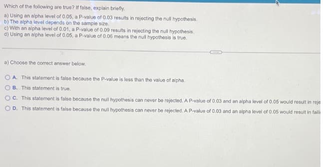 Which of the following are true? If false, explain briefly.
a) Using an alpha level of 0.05, a P-value of 0.03 results in rejecting the null hypothesis.
b) The alpha level depends on the sample size.
c) With an alpha level of 0.01, a P-value of 0.09 results in rejecting the null hypothesis.
d) Using an alpha level of 0.05, a P-value of 0.06 means the null hypothesis is true.
a) Choose the correct answer below.
OA. This statement is false because the P-value is less than the value of alpha.
B. This statement is true.
0 0
C. This statement is false because the null hypothesis can never be rejected. A P-value of 0.03 and an alpha level of 0.05 would result in reje
OD. This statement is false because the null hypothesis can never be rejected. A P-value of 0.03 and an alpha level of 0.05 would result in faili